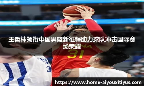王哲林领衔中国男篮新征程助力球队冲击国际赛场荣耀